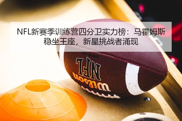NFL新赛季训练营四分卫实力榜：马霍姆斯稳坐王座，新星挑战者涌现