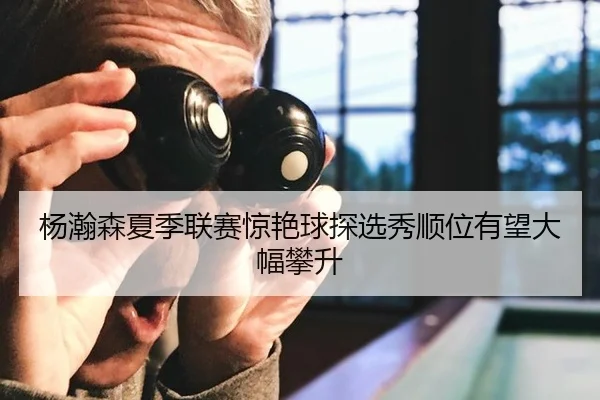 杨瀚森夏季联赛惊艳球探选秀顺位有望大幅攀升